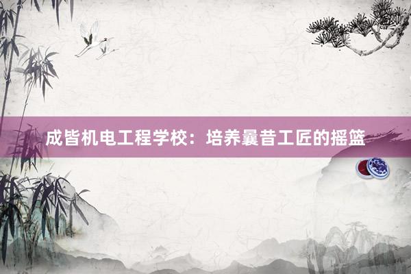 成皆机电工程学校：培养曩昔工匠的摇篮