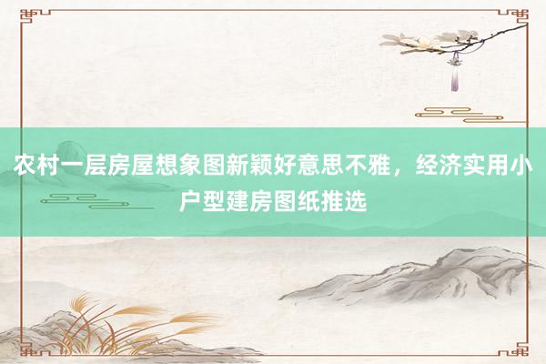 农村一层房屋想象图新颖好意思不雅，经济实用小户型建房图纸推选