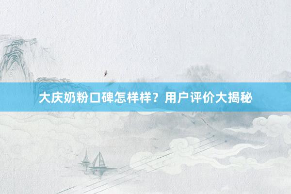 大庆奶粉口碑怎样样？用户评价大揭秘