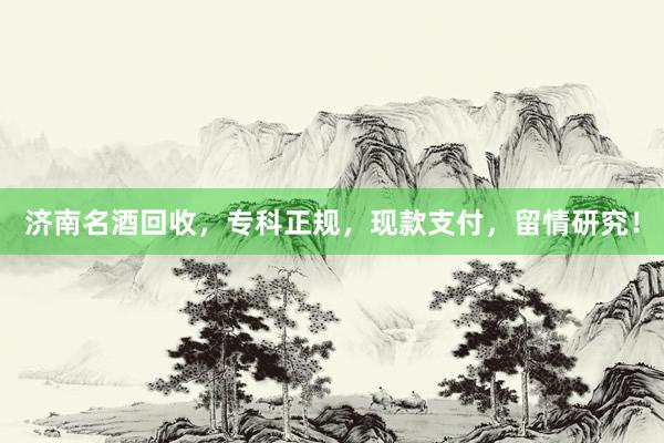 济南名酒回收，专科正规，现款支付，留情研究！