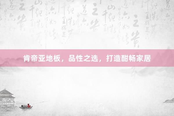 肯帝亚地板，品性之选，打造酣畅家居