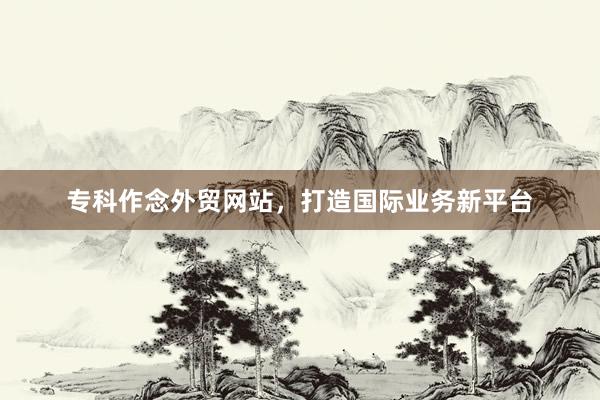 专科作念外贸网站，打造国际业务新平台