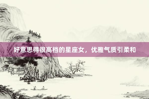 好意思得很高档的星座女，优雅气质引柔和