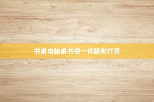 书桌电脑桌书橱一体臆测打算